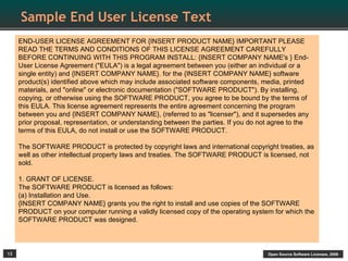 Sample End User License Text
     END-USER LICENSE AGREEMENT FOR {INSERT PRODUCT NAME} IMPORTANT PLEASE
     READ THE TERMS AND CONDITIONS OF THIS LICENSE AGREEMENT CAREFULLY
     BEFORE CONTINUING WITH THIS PROGRAM INSTALL: {INSERT COMPANY NAME's } End-
     User License Agreement ("EULA") is a legal agreement between you (either an individual or a
     single entity) and {INSERT COMPANY NAME}. for the {INSERT COMPANY NAME} software
     product(s) identified above which may include associated software components, media, printed
     materials, and "online" or electronic documentation ("SOFTWARE PRODUCT"). By installing,
     copying, or otherwise using the SOFTWARE PRODUCT, you agree to be bound by the terms of
     this EULA. This license agreement represents the entire agreement concerning the program
     between you and {INSERT COMPANY NAME}, (referred to as "licenser"), and it supersedes any
     prior proposal, representation, or understanding between the parties. If you do not agree to the
     terms of this EULA, do not install or use the SOFTWARE PRODUCT.

     The SOFTWARE PRODUCT is protected by copyright laws and international copyright treaties, as
     well as other intellectual property laws and treaties. The SOFTWARE PRODUCT is licensed, not
     sold.

     1. GRANT OF LICENSE.
     The SOFTWARE PRODUCT is licensed as follows:
     (a) Installation and Use.
     {INSERT COMPANY NAME} grants you the right to install and use copies of the SOFTWARE
     PRODUCT on your computer running a validly licensed copy of the operating system for which the
     SOFTWARE PRODUCT was designed.



12                                                                                     Open Source Software Licenses, 2009
 