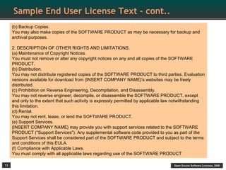 Sample End User License Text - cont..
     (b) Backup Copies.
     You may also make copies of the SOFTWARE PRODUCT as may be necessary for backup and
     archival purposes.

     2. DESCRIPTION OF OTHER RIGHTS AND LIMITATIONS.
     (a) Maintenance of Copyright Notices.
     You must not remove or alter any copyright notices on any and all copies of the SOFTWARE
     PRODUCT.
     (b) Distribution.
     You may not distribute registered copies of the SOFTWARE PRODUCT to third parties. Evaluation
     versions available for download from {INSERT COMPANY NAME}'s websites may be freely
     distributed.
     (c) Prohibition on Reverse Engineering, Decompilation, and Disassembly.
     You may not reverse engineer, decompile, or disassemble the SOFTWARE PRODUCT, except
     and only to the extent that such activity is expressly permitted by applicable law notwithstanding
     this limitation.
     (d) Rental.
     You may not rent, lease, or lend the SOFTWARE PRODUCT.
     (e) Support Services.
     {INSERT COMPANY NAME} may provide you with support services related to the SOFTWARE
     PRODUCT ("Support Services"). Any supplemental software code provided to you as part of the
     Support Services shall be considered part of the SOFTWARE PRODUCT and subject to the terms
     and conditions of this EULA.
     (f) Compliance with Applicable Laws.
     You must comply with all applicable laws regarding use of the SOFTWARE PRODUCT

13                                                                                     Open Source Software Licenses, 2009
 