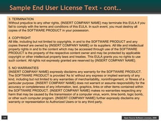Sample End User License Text - cont..
     3. TERMINATION
     Without prejudice to any other rights, {INSERT COMPANY NAME} may terminate this EULA if you
     fail to comply with the terms and conditions of this EULA. In such event, you must destroy all
     copies of the SOFTWARE PRODUCT in your possession.

     4. COPYRIGHT
     All title, including but not limited to copyrights, in and to the SOFTWARE PRODUCT and any
     copies thereof are owned by {INSERT COMPANY NAME} or its suppliers. All title and intellectual
     property rights in and to the content which may be accessed through use of the SOFTWARE
     PRODUCT is the property of the respective content owner and may be protected by applicable
     copyright or other intellectual property laws and treaties. This EULA grants you no rights to use
     such content. All rights not expressly granted are reserved by {INSERT COMPANY NAME}.

     5. NO WARRANTIES
     {INSERT COMPANY NAME} expressly disclaims any warranty for the SOFTWARE PRODUCT.
     The SOFTWARE PRODUCT is provided 'As Is' without any express or implied warranty of any
     kind, including but not limited to any warranties of merchantability, noninfringement, or fitness of a
     particular purpose. {INSERT COMPANY NAME} does not warrant or assume responsibility for the
     accuracy or completeness of any information, text, graphics, links or other items contained within
     the SOFTWARE PRODUCT. {INSERT COMPANY NAME} makes no warranties respecting any
     harm that may be caused by the transmission of a computer virus, worm, time bomb, logic bomb,
     or other such computer program. {INSERT COMPANY NAME} further expressly disclaims any
     warranty or representation to Authorized Users or to any third party.



14                                                                                         Open Source Software Licenses, 2009
 