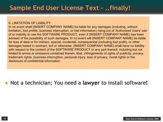 Sample End User License Text - ..finally!
     .
     6. LIMITATION OF LIABILITY
     In no event shall {INSERT COMPANY NAME} be liable for any damages (including, without
     limitation, lost profits, business interruption, or lost information) rising out of 'Authorized Users' use
     of or inability to use the SOFTWARE PRODUCT, even if {INSERT COMPANY NAME} has been
     advised of the possibility of such damages. In no event will {INSERT COMPANY NAME} be liable
     for loss of data or for indirect, special, incidental, consequential (including lost profit), or other
     damages based in contract, tort or otherwise. {INSERT COMPANY NAME} shall have no liability
     with respect to the content of the SOFTWARE PRODUCT or any part thereof, including but not
     limited to errors or omissions contained therein, libel, infringements of rights of publicity, privacy,
     trademark rights, business interruption, personal injury, loss of privacy, moral rights or the
     disclosure of confidential information.




• Not a technician; You need a lawyer to install software!



15                                                                                            Open Source Software Licenses, 2009
 