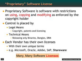 “Proprietary” Software License

• Proprietary Software is software with restrictions
  on using, copying and modifying as enforced by the
  copyright holder
• Control is placed by
     • Legal Means
        • Copyright, patents and licensing
     • Technical Means
        • Releasing only Binaries, Dongles, DRM

• Each Vendor has their own licenses
     • With their own unique terms
     • e.g. Microsoft, Oracle, Adobe, SAP, Shareware
             Many, Many Software Licenses
17                                                Open Source Software Licenses, 2009
 