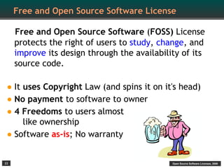 Free and Open Source Software License

     Free and Open Source Software (FOSS) License
     protects the right of users to study, change, and
     improve its design through the availability of its
     source code.

• It uses Copyright Law (and spins it on it's head)
• No payment to software to owner
• 4 Freedoms to users almost
    like ownership
• Software as-is; No warranty
22                                            Open Source Software Licenses, 2009
 