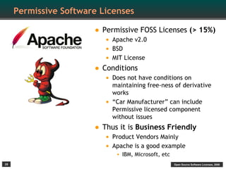 Permissive Software Licenses

                       • Permissive FOSS Licenses (> 15%)
                            • Apache v2.0
                            • BSD
                            • MIT License
                       •   Conditions
                            • Does not have conditions on
                               maintaining free-ness of derivative
                               works
                           •   “Car Manufacturer” can include
                               Permissive licensed component
                               without issues
                       • Thus it is Business Friendly
                           • Product Vendors Mainly
                           • Apache is a good example
                                • IBM, Microsoft, etc
28                                                      Open Source Software Licenses, 2009
 