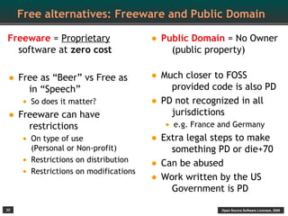 Free alternatives: Freeware and Public Domain

Freeware = Proprietary                   • Public Domain = No Owner
  software at zero cost                        (public property)


• Free as “Beer” vs Free as              • Much closer to FOSS
         in “Speech”                            provided code is also PD
      • So does it matter?               •   PD not recognized in all
•    Freeware can have                          jurisdictions
        restrictions                          • e.g. France and Germany
      • On type of use                   •   Extra legal steps to make
         (Personal or Non-profit)               something PD or die+70
     •   Restrictions on distribution
                                         •   Can be abused
     •   Restrictions on modifications
                                         •   Work written by the US
                                                Government is PD

30                                                         Open Source Software Licenses, 2009
 