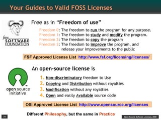 Your Guides to Valid FOSS Licenses

            Free as in “Freedom of use”
                Freedom 0:   The freedom to run the program for any purpose.
                Freedom 1:   The freedom to study and modify the program.
                Freedom 2:   The freedom to copy the program
                Freedom 3:   The freedom to improve the program, and
                             release your improvements to the public
         FSF Approved License List http://www.fsf.org/licensing/licenses/

             An open-source license is
                1. Non-discriminatory freedom to Use
                2. Copying and Distribution without royalties
                3. Modification without any royalties
                4. Open and easily Available source code
          OSI Approved License List http://www.opensource.org/licenses

31
          Different Philosophy, but the same in Practice
                                                                Open Source Software Licenses, 2009
 