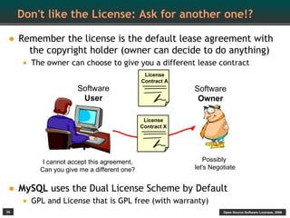 Don't like the License: Ask for another one!?

• Remember the license is the default lease agreement with
       the copyright holder (owner can decide to do anything)
     • The owner can choose to give you a different lease contract
                                             License
                                            Contract A
                     Software                            Software
                      User                                Owner

                                             License
                                            Contract X




          I cannot accept this agreement,                   Possibly
         Can you give me a different one?                let's Negotiate


• MySQL uses the Dual License Scheme by Default
     • GPL and License that is GPL free (with warranty)
36                                                                 Open Source Software Licenses, 2009
 