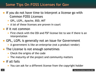 Some Tips On FOSS Licenses for Gov

• If you do not have time to interpret a license go with
        Common FOSS Licenses
      • GPL, LGPL, Apache, BSD, MIT
      • A lot of these licenses are proven in court
•    If it not common
      • First check with the OSI and FSF license list to see if there is an
        interpretation
• GPL, LGPL is generally not an issue for Government
      • A government is like an enterprise (not a product vendor)
•    The License is not enough sometimes
      • Check the origins of the code
      • The maturity of the project and community matters
•    If all fails
      • You can ask for a different license from the copyright holder
38                                                             Open Source Software Licenses, 2009
 
