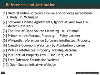 References and Attribution

[1] Understanding software license and services agreements –
   J. Riely, P. McGuigan
[2] Software License Agreements, Ignore at your own risk -
   Edward Desautels
[3] The Rise of Open Source Licensing – M. Valimaki
[4] Primer on Intellectual Property - Foley Lardner
[5] Wikipedia references on Software Intellectual Property
[6] Creative Commons Website - by Attribution License
[7] Virtusa Intellectual Property Training Material
[8] Intellectual Property Law – Tina Hart, et al
[9] Free Software Foundation Website
[10] Open Source Initiative Website

40                                              Open Source Software Licenses, 2009
 