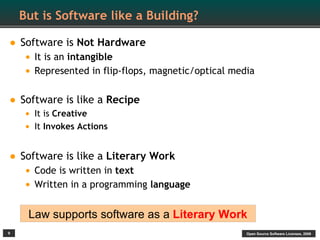 But is Software like a Building?

• Software is Not Hardware
    • It is an intangible
    • Represented in flip-flops, magnetic/optical media

• Software is like a Recipe
    • It is Creative
    • It Invokes Actions

• Software is like a Literary Work
    • Code is written in text
    • Written in a programming language

     Law supports software as a Literary Work
9                                                    Open Source Software Licenses, 2009
 