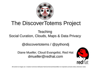 The DiscoverTotems Project 
Teaching 
Social Curation, Clouds, Maps & Data Privacy 
@discovertotems / @pythondj 
Diane Mueller, Cloud Evangelist, Red Hat 
dmueller@redhat.com 
All content & images are Creative Commons Attribution-NonCommercial-ShareAlike 3.0 Unported Licensed unless otherwise noted.  