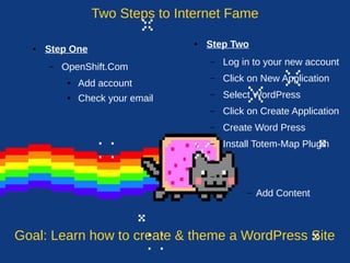 Two Steps to Internet Fame 
● Step One 
– OpenShift.Com 
● Add account 
● Check your email 
● Step Two 
– Log in to your new account 
– Click on New Application 
– Select WordPress 
– Click on Create Application 
– Create Word Press 
– Install Totem-Map Plugin 
– 
– 
– Add Content 
Goal: Learn how to create & theme a WordPress Site 
 