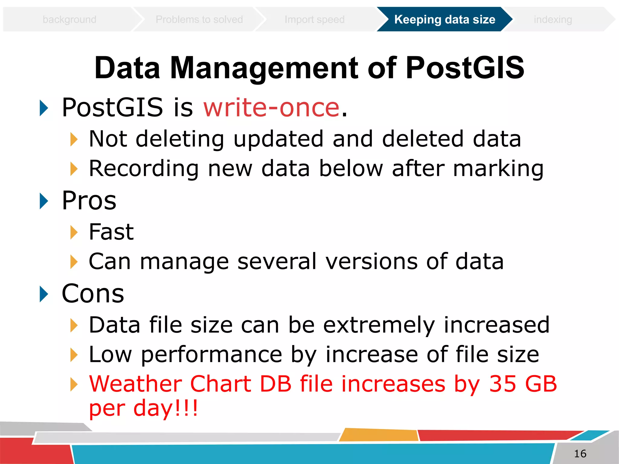 Data Management of PostGIS 
 PostGIS is write-once. 
 Not deleting updated and deleted data 
 Recording new data below after marking 
 Pros 
 Fast 
 Can manage several versions of data 
 Cons 
 Data file size can be extremely increased 
 Low performance by increase of file size 
 Weather Chart DB file increases by 35 GB 
per day!!! 
16 
background Problems to solved Import speed Keeping data size indexing 
 