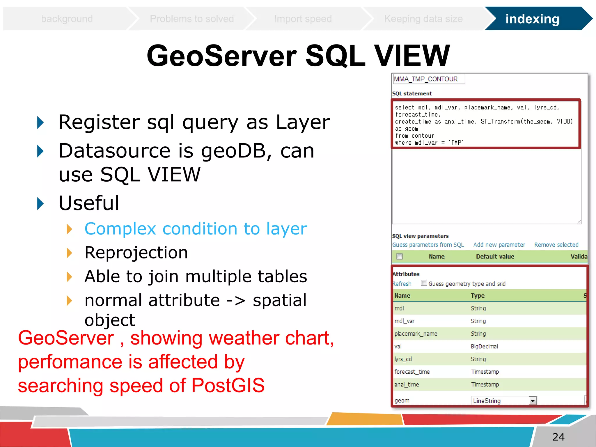 background Problems to solved Import speed Keeping data size indexing 
GeoServer SQL VIEW 
 Register sql query as Layer 
 Datasource is geoDB, can 
use SQL VIEW 
 Useful 
 Complex condition to layer 
 Reprojection 
 Able to join multiple tables 
 normal attribute -> spatial 
object 
GeoServer , showing weather chart, 
perfomance is affected by 
searching speed of PostGIS 
24 
 
