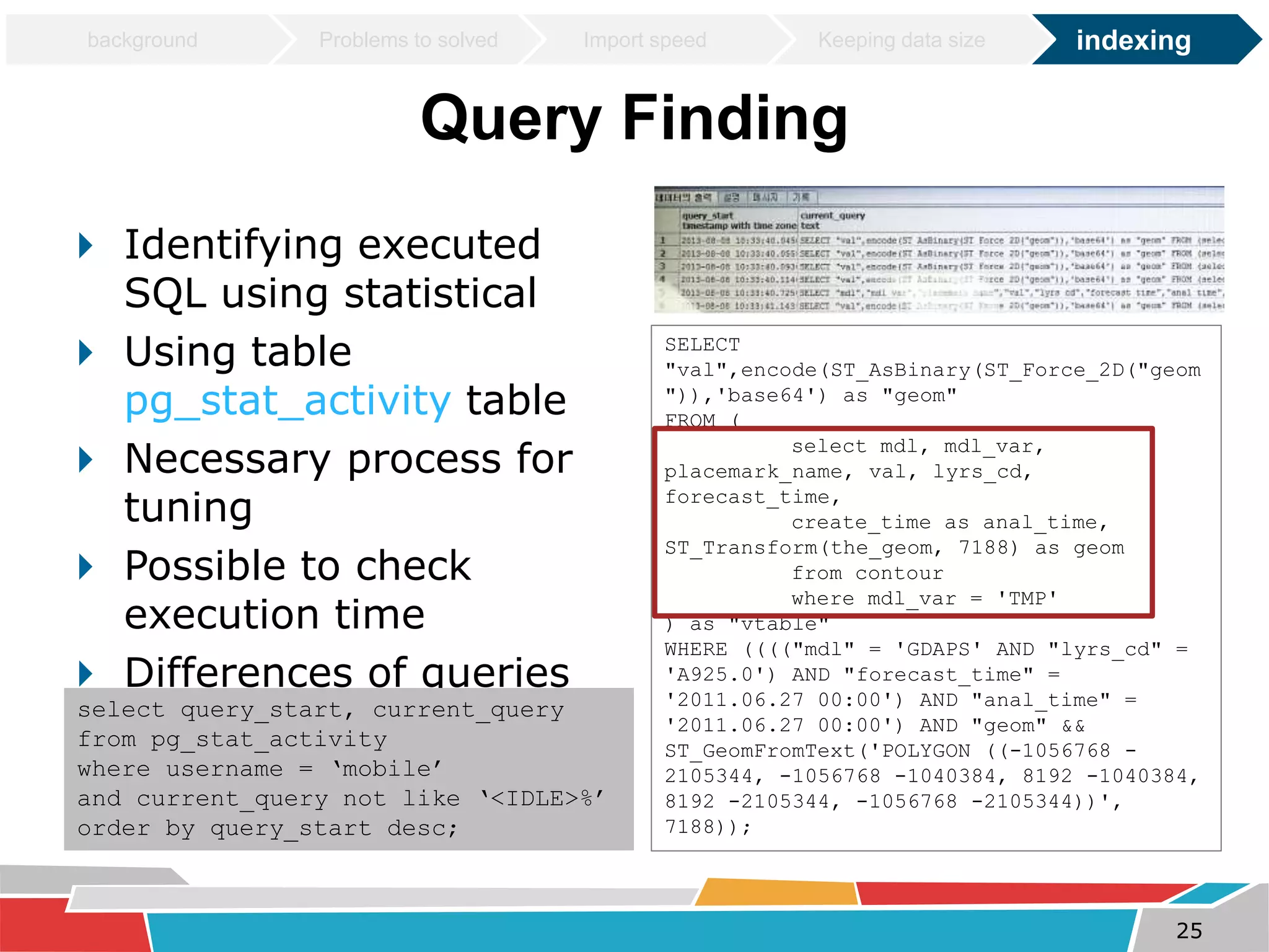 background Problems to solved Import speed Keeping data size indexing 
Query Finding 
 Identifying executed 
SQL using statistical 
 Using table 
pg_stat_activity table 
 Necessary process for 
tuning 
 Possible to check 
execution time 
 Differences of queries 
by PostGIS version select query_start, current_query 
from pg_stat_activity 
where username = ‘mobile’ 
and current_query not like ‘<IDLE>%’ 
order by query_start desc; 
SELECT 
"val",encode(ST_AsBinary(ST_Force_2D("geom 
")),'base64') as "geom" 
FROM ( 
select mdl, mdl_var, 
placemark_name, val, lyrs_cd, 
forecast_time, 
create_time as anal_time, 
ST_Transform(the_geom, 7188) as geom 
from contour 
where mdl_var = 'TMP' 
) as "vtable" 
WHERE (((("mdl" = 'GDAPS' AND "lyrs_cd" = 
'A925.0') AND "forecast_time" = 
'2011.06.27 00:00') AND "anal_time" = 
'2011.06.27 00:00') AND "geom" && 
ST_GeomFromText('POLYGON ((-1056768 - 
2105344, -1056768 -1040384, 8192 -1040384, 
8192 -2105344, -1056768 -2105344))', 
7188)); 
25 
 