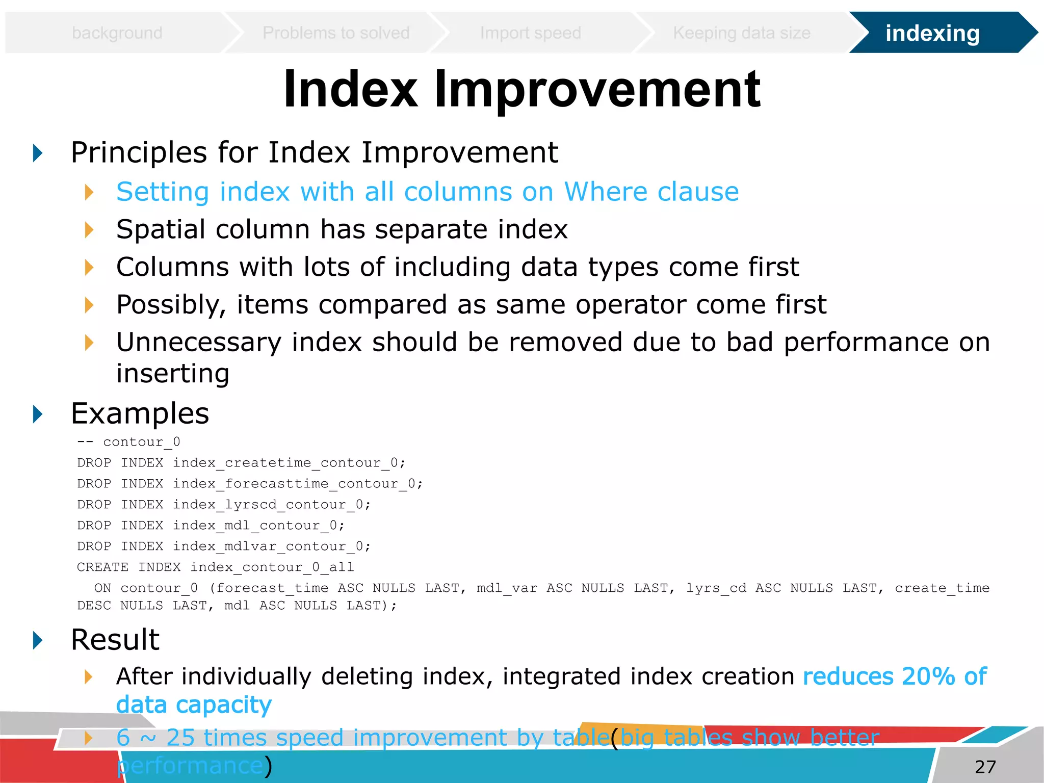 background Problems to solved Import speed Keeping data size indexing 
Index Improvement 
 Principles for Index Improvement 
 Setting index with all columns on Where clause 
 Spatial column has separate index 
 Columns with lots of including data types come first 
 Possibly, items compared as same operator come first 
 Unnecessary index should be removed due to bad performance on 
inserting 
 Examples 
-- contour_0 
DROP INDEX index_createtime_contour_0; 
DROP INDEX index_forecasttime_contour_0; 
DROP INDEX index_lyrscd_contour_0; 
DROP INDEX index_mdl_contour_0; 
DROP INDEX index_mdlvar_contour_0; 
CREATE INDEX index_contour_0_all 
ON contour_0 (forecast_time ASC NULLS LAST, mdl_var ASC NULLS LAST, lyrs_cd ASC NULLS LAST, create_time 
DESC NULLS LAST, mdl ASC NULLS LAST); 
 Result 
 After individually deleting index, integrated index creation reduces 20% of 
data capacity 
 6 ~ 25 times speed improvement by table(big tables show better 
performance) 27 
 