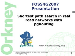 FOSS4G2007
                    Presentation
  Shortest path search in real
      road networks with
          pgRouting




     pgRouting                Anton Patrushev (Orkney, Inc.)


Shortest path search in real road networks
with pgRouting                                                 1
 
