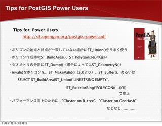 Tips for PostGIS Power Users


          Tips for Power Users
                 http://s3.opengeo.org/postgis-power.pdf


                                                        ST_Union()

                           ST_BuildArea()    ST_Polygonize()

                             ST_Dump()                    ST_GeometryN()

          invalid              ST_MakeValid()     2.0          ST_Buffer()

               SELECT ST_BuildArea(ST_Union(‘LINESTRING EMPTY’,

                                            ST_ExteriorRing(‘POLYGON((…))’)));


                                      ”Cluster on R-tree”      ”Cluster on GeoHash”

                                                                             …………



11   11   16
 