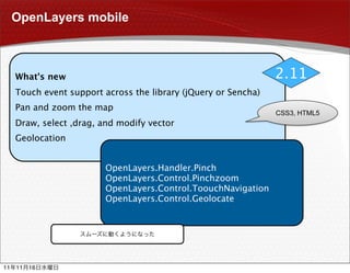 OpenLayers mobile



     What's new                                                  2.11
     Touch event support across the library (jQuery or Sencha)
     Pan and zoom the map
                                                                 CSS3, HTML5
     Draw, select ,drag, and modify vector
     Geolocation


                         OpenLayers.Handler.Pinch
                         OpenLayers.Control.Pinchzoom
                         OpenLayers.Control.ToouchNavigation
                         OpenLayers.Control.Geolocate




11   11   16
 