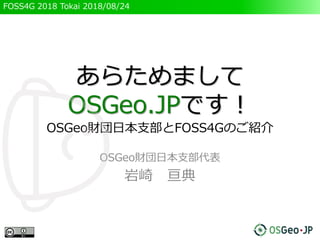 FOSS4G 2018 Tokai 2018/08/24
あらためまして
OSGeo.JPです！
OSGeo財団日本支部とFOSS4Gのご紹介
OSGeo財団日本支部代表
岩崎 亘典
 