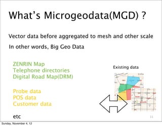 What’s Microgeodata(MGD) ?
     Vector data before aggregated to mesh and other scale
     In other words, Big Geo Data


        ZENRIN Map                         Existing data
        Telephone directories
        Digital Road Map(DRM)

        Probe data
        POS data
        Customer data

        etc                                                11

Sunday, November 4, 12
 