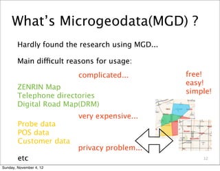 What’s Microgeodata(MGD) ?
        Hardly found the research using MGD...

        Main difficult reasons for usage:
                         complicated...          free!
                                                 easy!
        ZENRIN Map
                                                 simple!
        Telephone directories
        Digital Road Map(DRM)
                         very expensive...
        Probe data
        POS data
        Customer data
                         privacy problem...
        etc                                          12

Sunday, November 4, 12
 