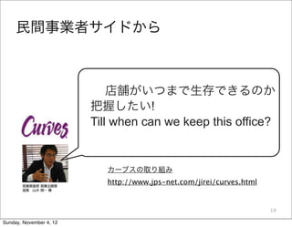 民間事業者サイドから



                             店舗がいつまで生存できるのか
                         把握したい!
                         Till when can we keep this office?


                            カーブスの取り組み
                            http://www.jps-net.com/jirei/curves.html


                                                                       19

Sunday, November 4, 12
 