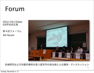 Forum
  2012/10/13(Sat)
  GIS学会＠広島

  第４回フォーラム
  4th forum




    先端研究および先駆的事例を扱う産官学の担当者による講演・ディスカッション
                                       21

Sunday, November 4, 12
 