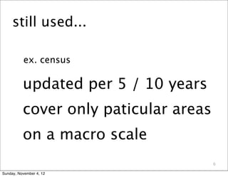 still used...

          ex. census

          updated per 5 / 10 years
          cover only paticular areas
          on a macro scale
                                       6

Sunday, November 4, 12
 