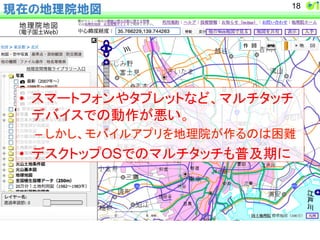 現在の地理院地図18 
• 䝇䝬䞊䝖䝣䜷䞁䜔䝍䝤䝺䝑䝖䛺䛹䚸䝬䝹䝏䝍䝑䝏 
䝕䝞䜲䝇䛷䛾ືస䛜ᝏ䛔䚹 
– 䛧䛛䛧䚸䝰䝞䜲䝹䜰䝥䝸䜢ᆅ⌮㝔䛜స䜛䛾䛿ᅔ㞴 
• 䝕䝇䜽䝖䝑䝥OS䛷䛾䝬䝹䝏䝍䝑䝏䜒ᬑཬᮇ䛻 
 