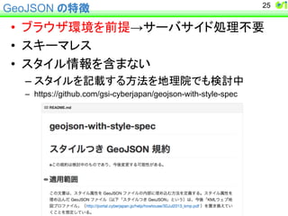 GeoJSON の特徴 
• 䝤䝷䜴䝄⎔ቃ䜢๓ᥦ→䝃䞊䝞䝃䜲䝗ฎ⌮୙せ 
• 䝇䜻䞊䝬䝺䝇 
• 䝇䝍䜲䝹᝟ሗ䜢ྵ䜎䛺䛔 
– 䝇䝍䜲䝹䜢グ㍕䛩䜛᪉ἲ䜢ᆅ⌮㝔䛷䜒᳨ウ୰ 
– https://github.com/gsi-cyberjapan/geojson-with-style-spec 
25 
 