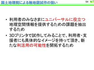 国土地理院による触地図試作の狙い 
64 
• ฼⏝⪅䛾䜏䛺䛥䜎䛻䝴䝙䝞䞊䝃䝹䛻ᙺ❧䛴 
ᆅ⌮✵㛫᝟ሗ䜢ᥦ౪䛩䜛䛯䜑䛾ㄢ㢟䜢ᢳฟ 
䛩䜛䛯䜑 
• 3D䝥䝸䞁䝍䛷ヨస䛧䛶䜏䜛䛣䛸䛷䚸฼⏝⪅䞉ᨭ 
᥼⪅䛻䜒ලయⓗ䛺䜲䝯䞊䝆䜢ᣢ䛳䛶㡬䛝䚸᪂ 
䛯䛺฼ά⏝䛾ྍ⬟ᛶ䜢㛤ᣅ䛩䜛䛯䜑 
 