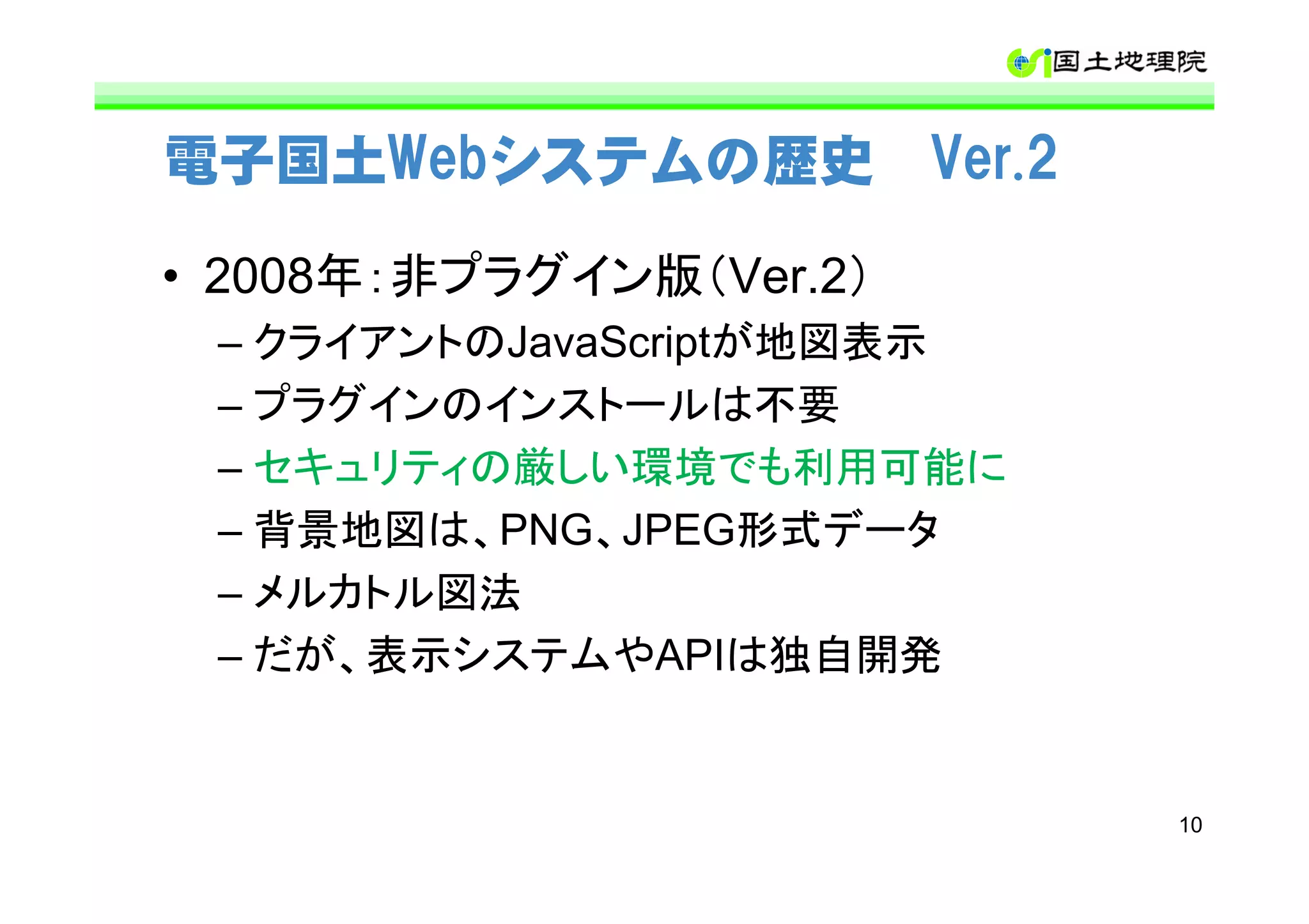 電子国土Webシステムの歴史 Ver.2

• 2008年：非プラグイン版（Ver.2）
 – クライアントのJavaScriptが地図表示
 – プラグインのインストールは不要
 – セキュリティの厳しい環境でも利用可能に
 – 背景地図は、PNG、JPEG形式データ
 – メルカトル図法
 – だが、表示システムやAPIは独自開発


                            10
 
