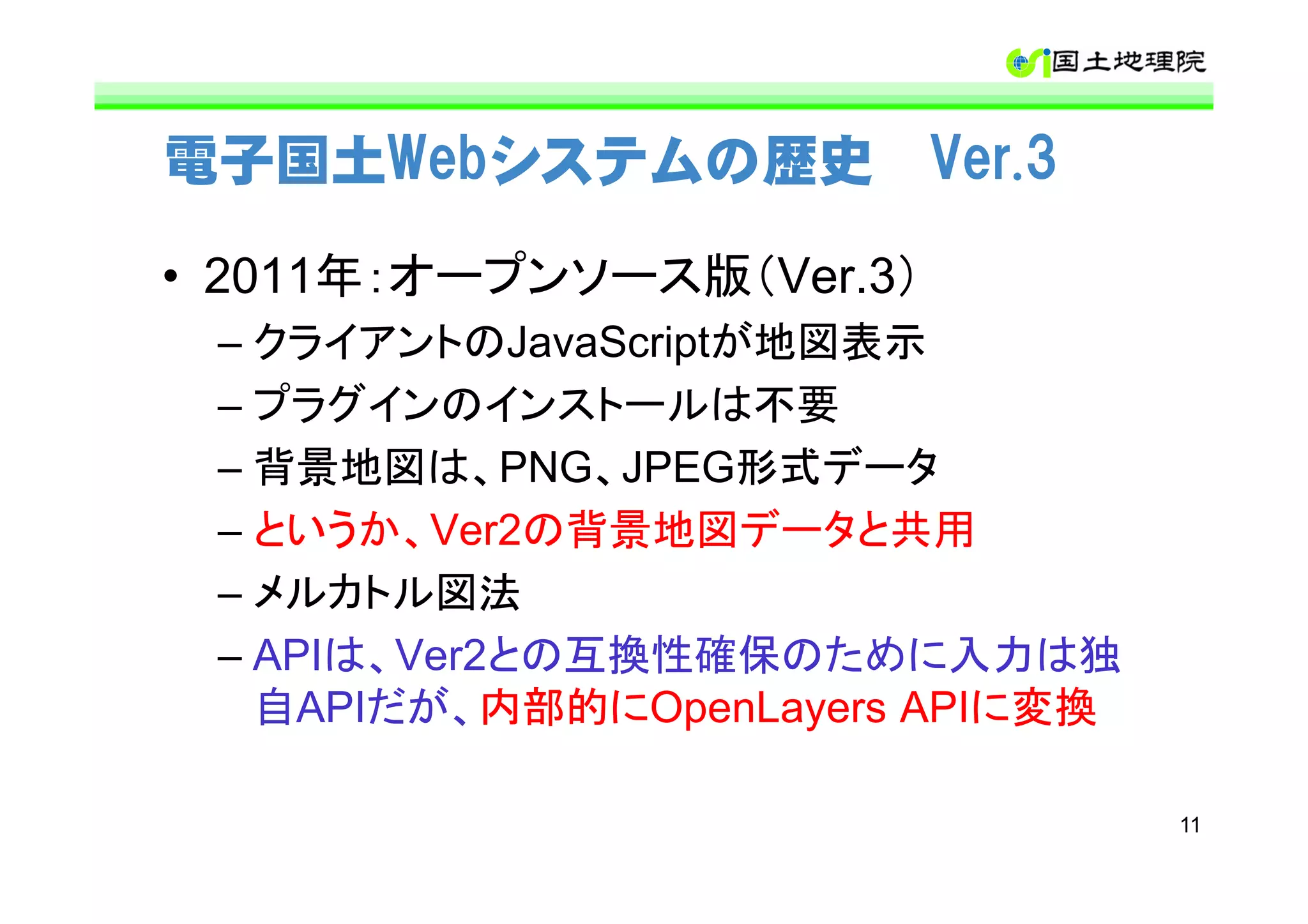 電子国土Webシステムの歴史 Ver.3

• 2011年：オープンソース版（Ver.3）
 – クライアントのJavaScriptが地図表示
 – プラグインのインストールは不要
 – 背景地図は、PNG、JPEG形式データ
 – というか、Ver2の背景地図データと共用
 – メルカトル図法
 – APIは、Ver2との互換性確保のために入力は独
   自APIだが、内部的にOpenLayers APIに変換

                                  11
 