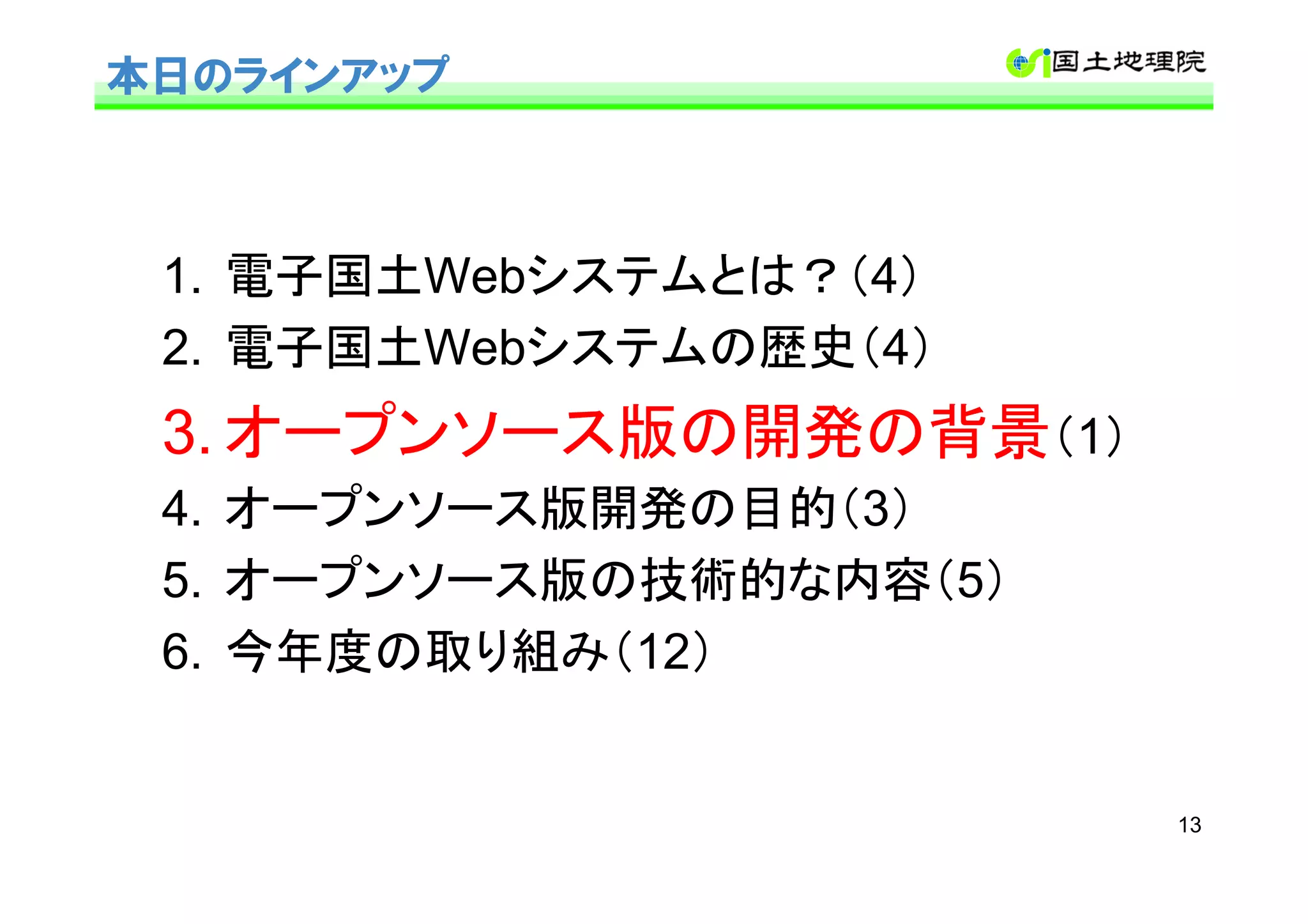 本日のラインアップ



 1. 電子国土Webシステムとは？（4）
 2. 電子国土Webシステムの歴史（4）
 3. オープンソース版の開発の背景（1）
 4. オープンソース版開発の目的（3）
 5. オープンソース版の技術的な内容（5）
 6. 今年度の取り組み（12）


                         13
 