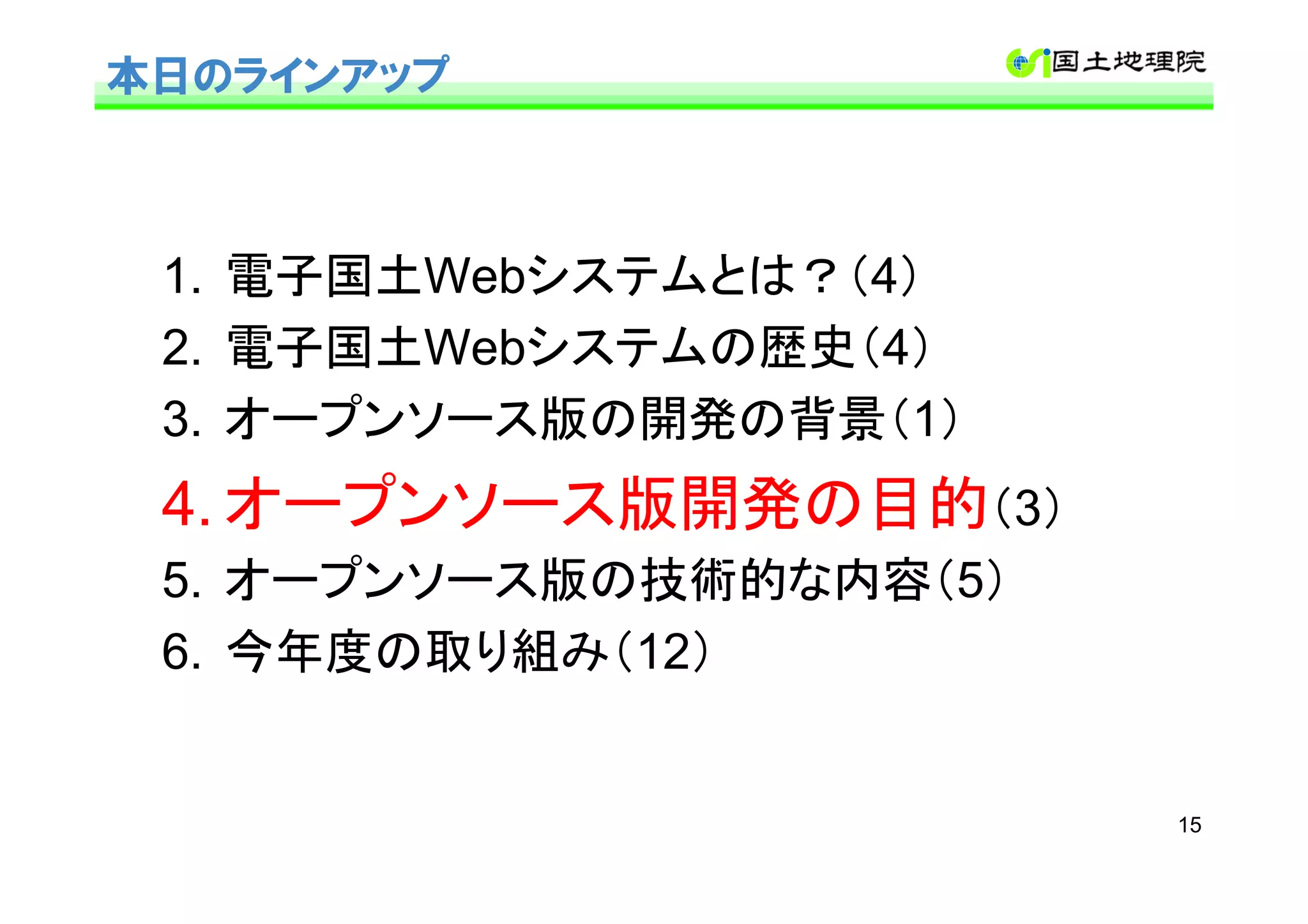 本日のラインアップ



 1. 電子国土Webシステムとは？（4）
 2. 電子国土Webシステムの歴史（4）
 3. オープンソース版の開発の背景（1）
 4. オープンソース版開発の目的（3）
 5. オープンソース版の技術的な内容（5）
 6. 今年度の取り組み（12）


                         15
 