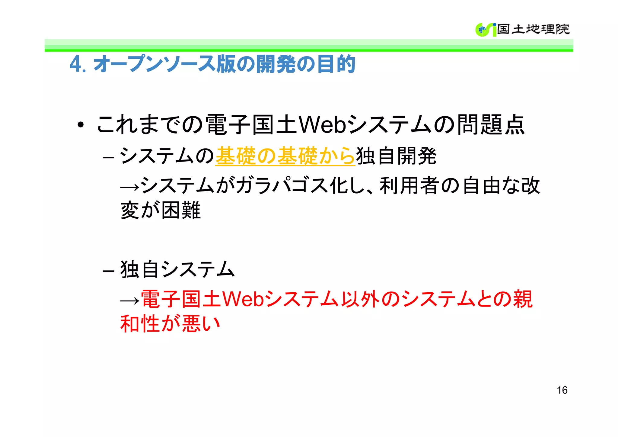 4. オープンソース版の開発の目的


• これまでの電子国土Webシステムの問題点
  – システムの基礎の基礎から
         基礎の基礎から独自開発
         基礎の基礎から
    →システムがガラパゴス化し、利用者の自由な改
    変が困難

  – 独自システム
    →電子国土Webシステム以外のシステムとの親
    和性が悪い


                             16
 