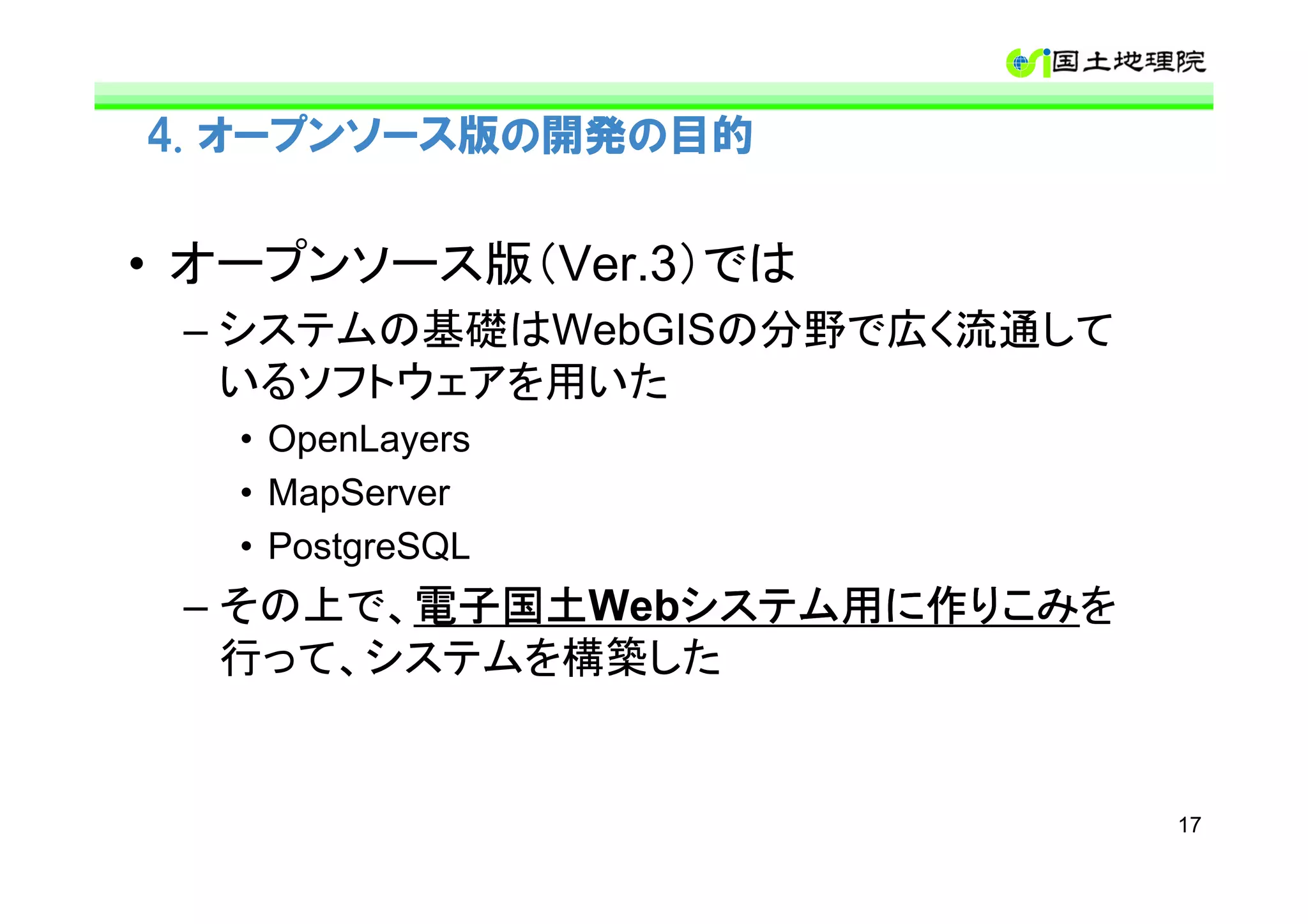 4. オープンソース版の開発の目的


• オープンソース版（Ver.3）では
 – システムの基礎はWebGISの分野で広く流通して
   いるソフトウェアを用いた
   • OpenLayers
   • MapServer
   • PostgreSQL
 – その上で、電子国土
        電子国土Webシステム用に作りこみ
        電子国土   システム用に作りこみを
               システム用に作りこみ
   行って、システムを構築した


                              17
 