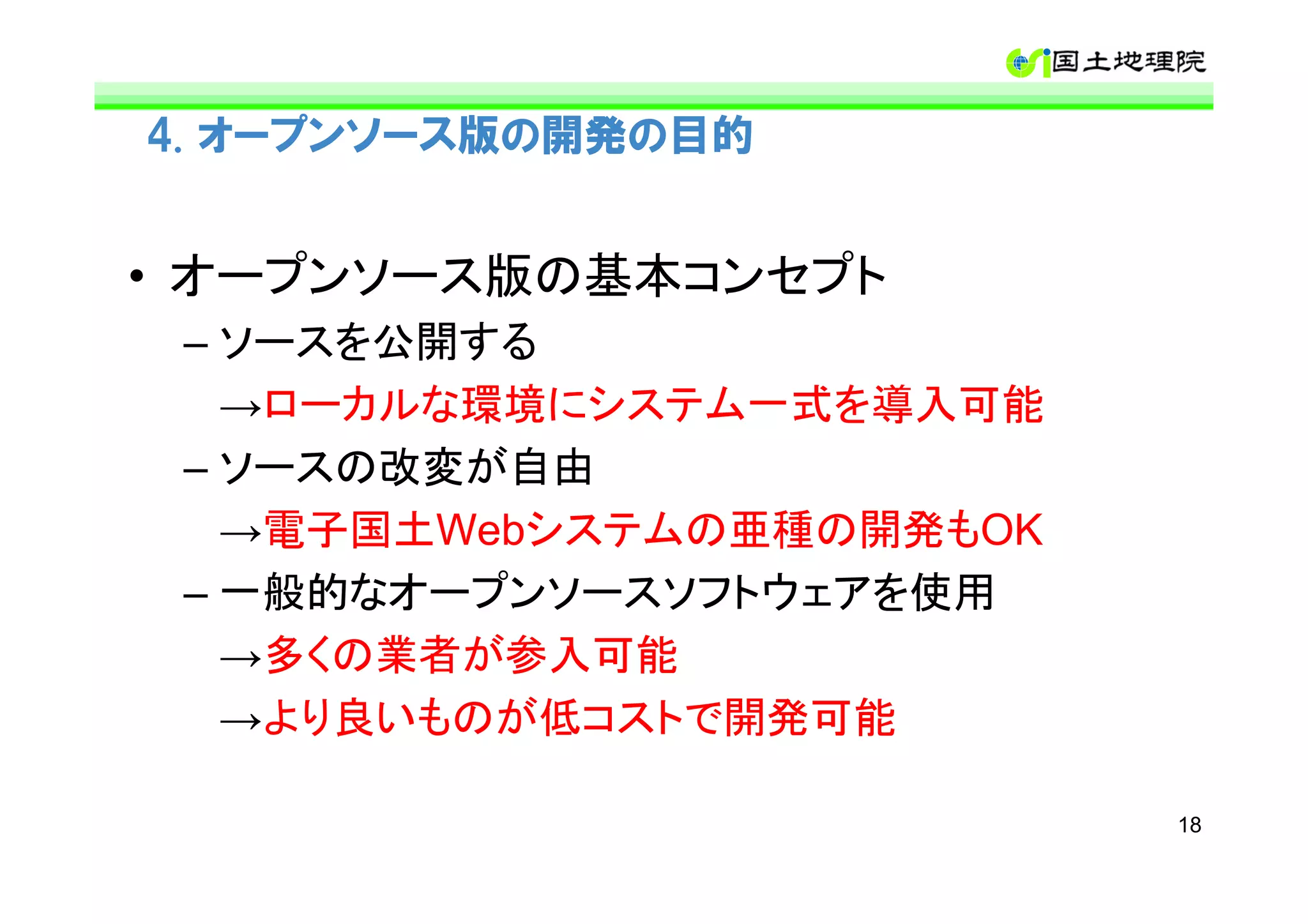 4. オープンソース版の開発の目的


• オープンソース版の基本コンセプト
 – ソースを公開する
   →ローカルな環境にシステム一式を導入可能
 – ソースの改変が自由
   →電子国土Webシステムの亜種の開発もOK
 – 一般的なオープンソースソフトウェアを使用
   →多くの業者が参入可能
   →より良いものが低コストで開発可能

                           18
 