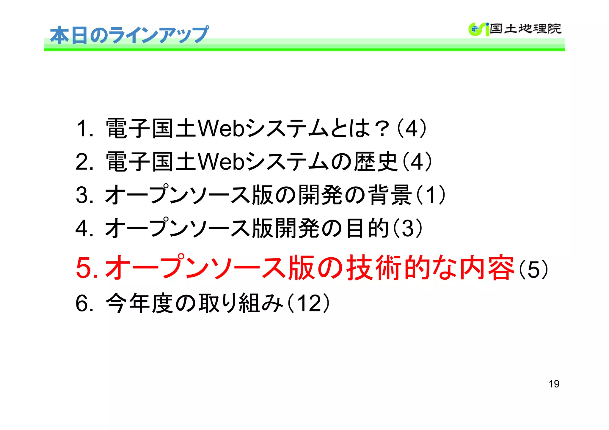 本日のラインアップ



 1.   電子国土Webシステムとは？（4）
 2.   電子国土Webシステムの歴史（4）
 3.   オープンソース版の開発の背景（1）
 4.   オープンソース版開発の目的（3）
 5. オープンソース版の技術的な内容（5）
 6. 今年度の取り組み（12）


                          19
 