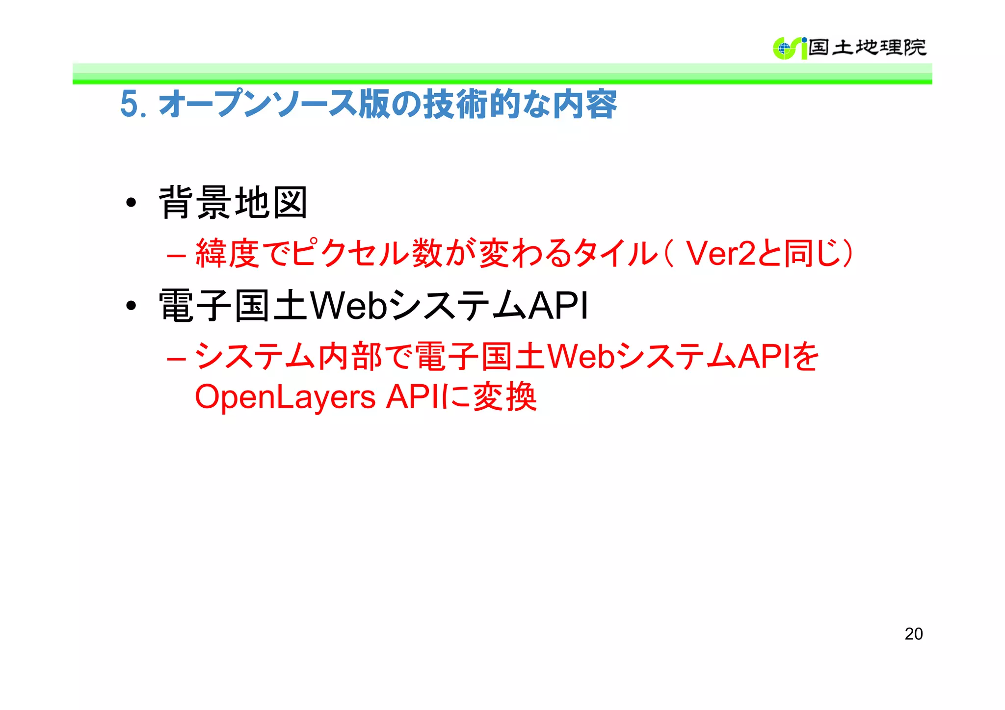 5. オープンソース版の技術的な内容


• 背景地図
 – 緯度でピクセル数が変わるタイル（ Ver2と同じ）
• 電子国土WebシステムAPI
 – システム内部で電子国土WebシステムAPIを
   OpenLayers APIに変換




                               20
 