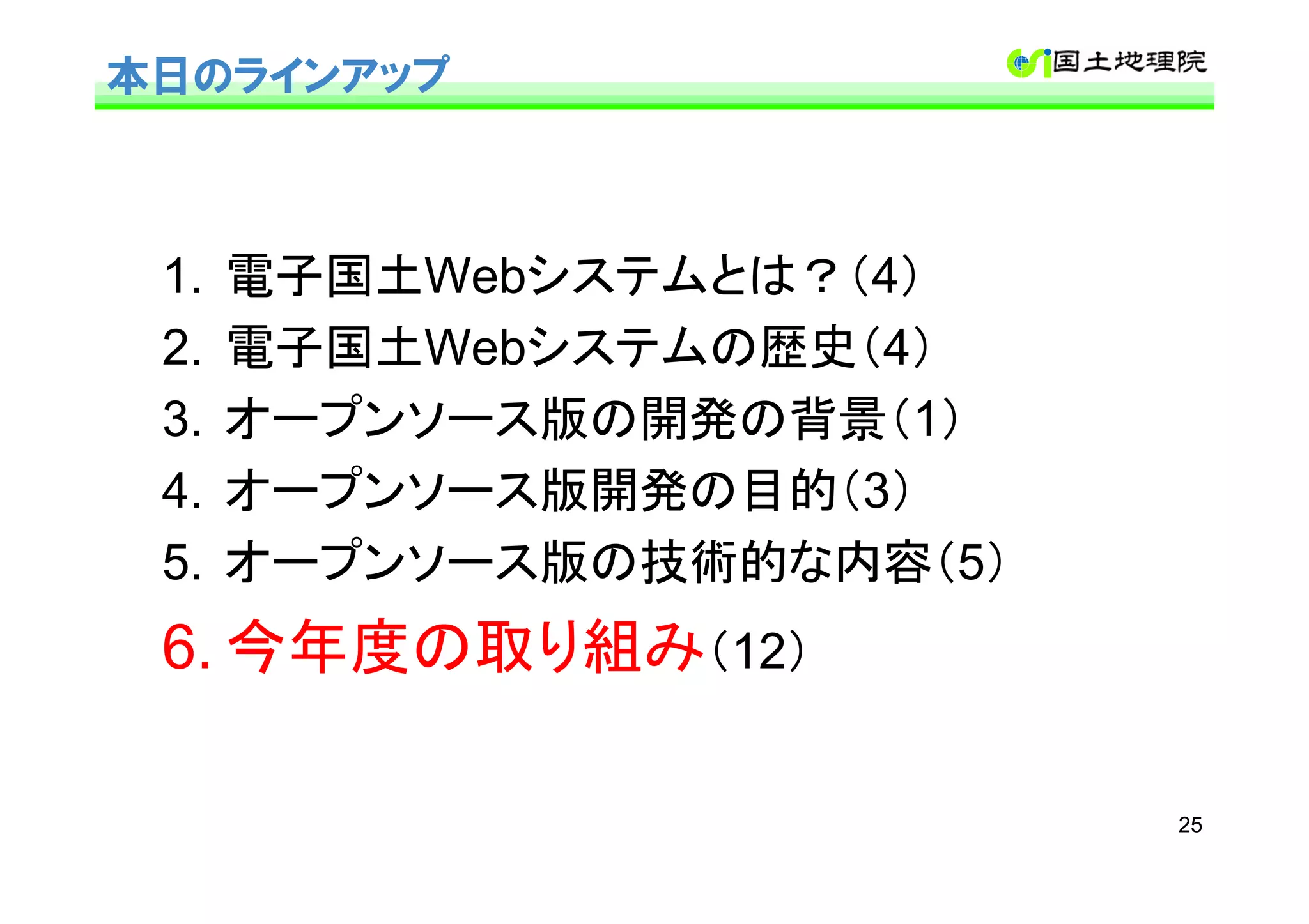 本日のラインアップ



 1.   電子国土Webシステムとは？（4）
 2.   電子国土Webシステムの歴史（4）
 3.   オープンソース版の開発の背景（1）
 4.   オープンソース版開発の目的（3）
 5.   オープンソース版の技術的な内容（5）
 6. 今年度の取り組み（12）

                           25
 