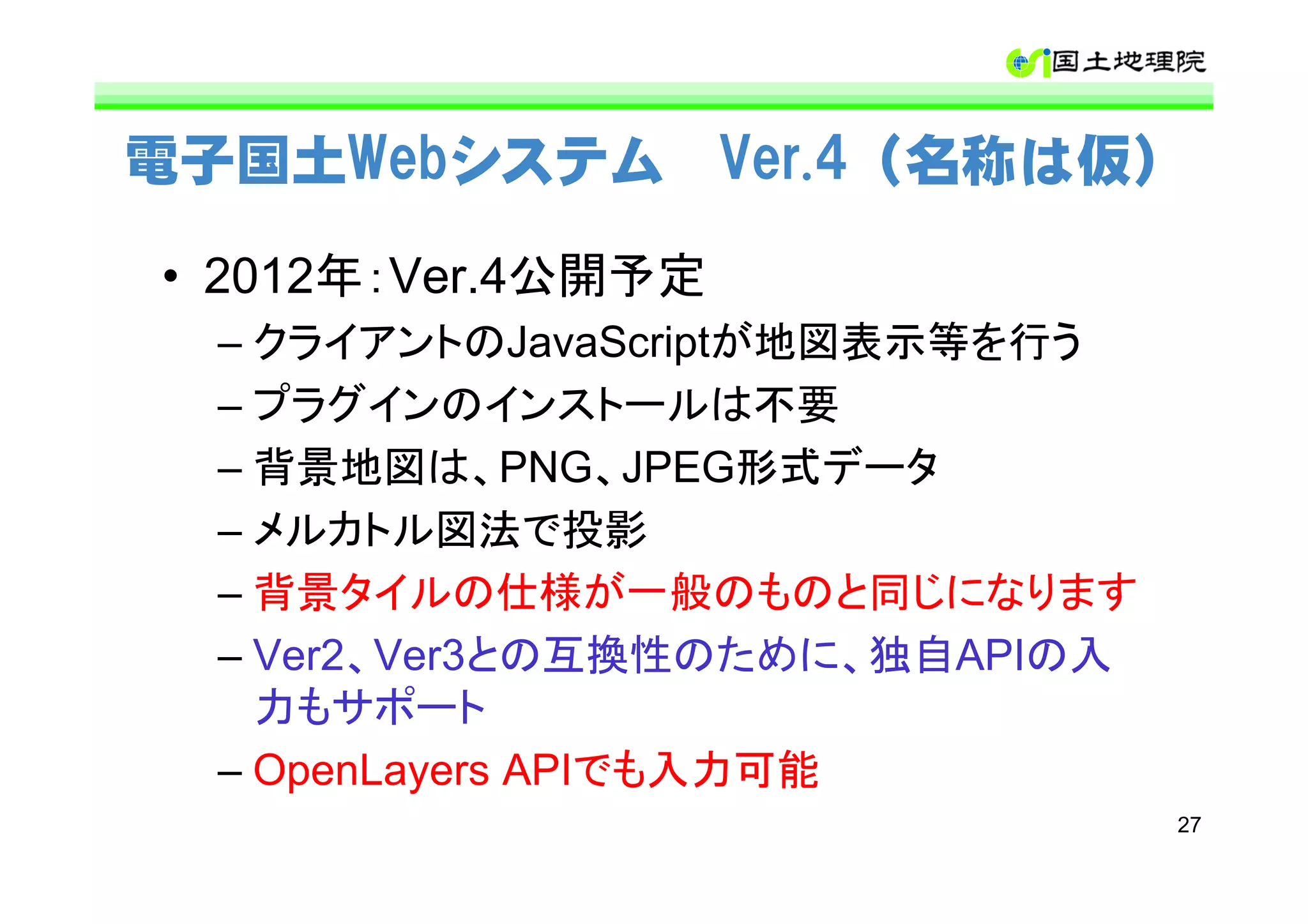 電子国土Webシステム Ver.4（名称は仮）

• 2012年：Ver.4公開予定
  – クライアントのJavaScriptが地図表示等を行う
  – プラグインのインストールは不要
  – 背景地図は、PNG、JPEG形式データ
  – メルカトル図法で投影
  – 背景タイルの仕様が一般のものと同じになります
  – Ver2、Ver3との互換性のために、独自APIの入
    力もサポート
  – OpenLayers APIでも入力可能
                                 27
 