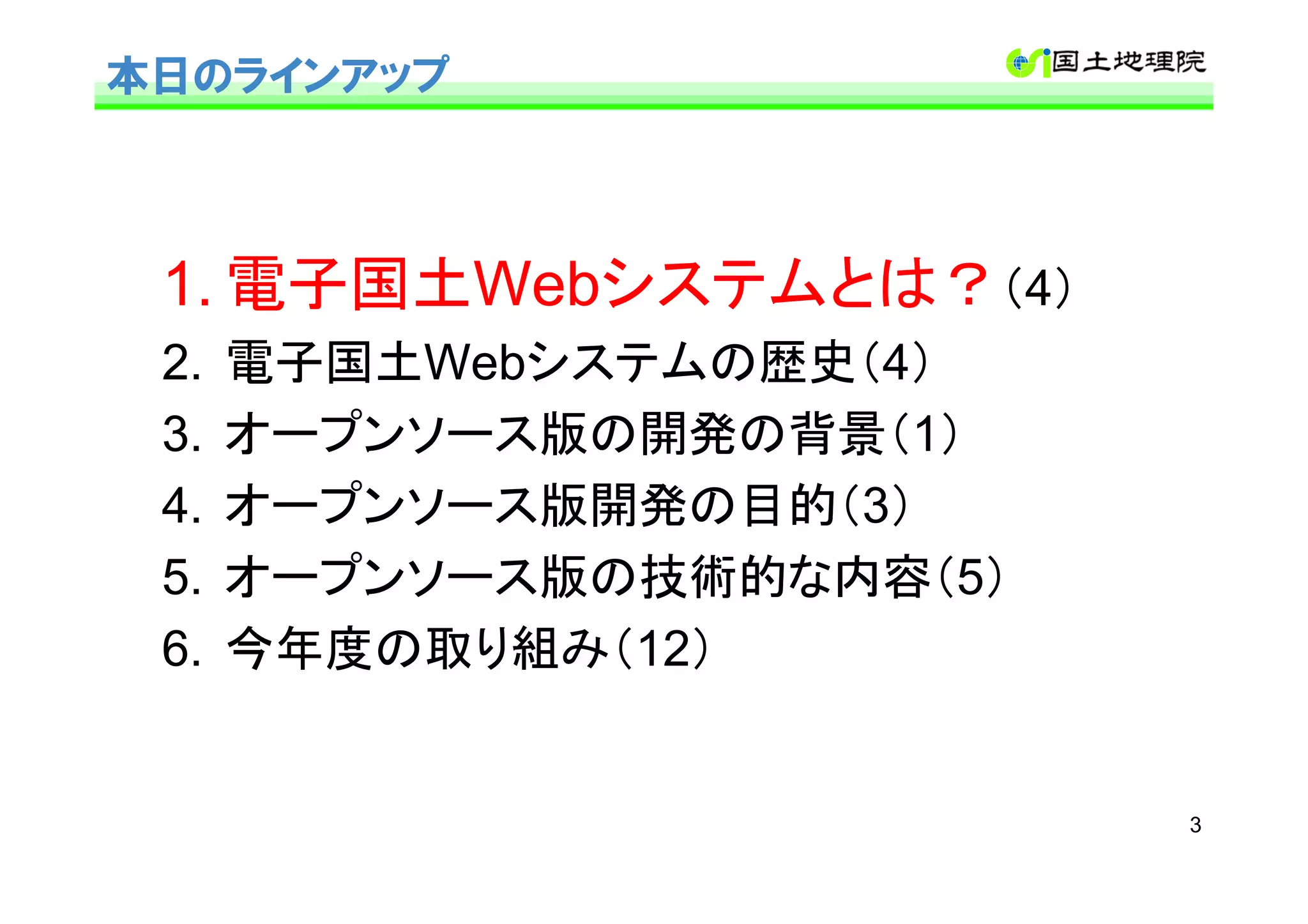 本日のラインアップ



 1. 電子国土Webシステムとは？（4）
 2.   電子国土Webシステムの歴史（4）
 3.   オープンソース版の開発の背景（1）
 4.   オープンソース版開発の目的（3）
 5.   オープンソース版の技術的な内容（5）
 6.   今年度の取り組み（12）


                           3
 