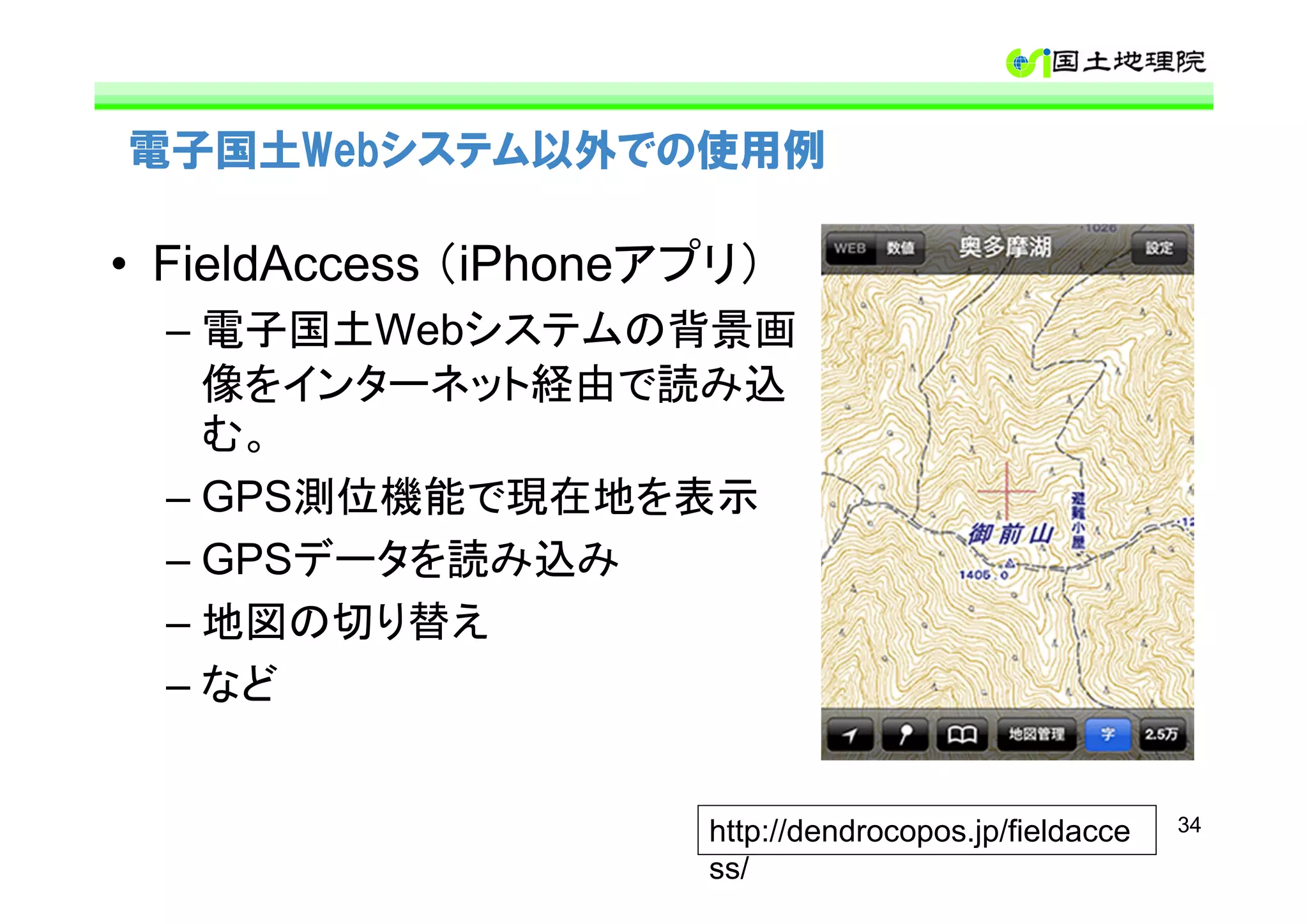 電子国土Webシステム以外での使用例

• FieldAccess （iPhoneアプリ）
  – 電子国土Webシステムの背景画
    像をインターネット経由で読み込
    む。
  – GPS測位機能で現在地を表示
  – GPSデータを読み込み
  – 地図の切り替え
  – など


                      http://dendrocopos.jp/fieldacce   34

                      ss/
 