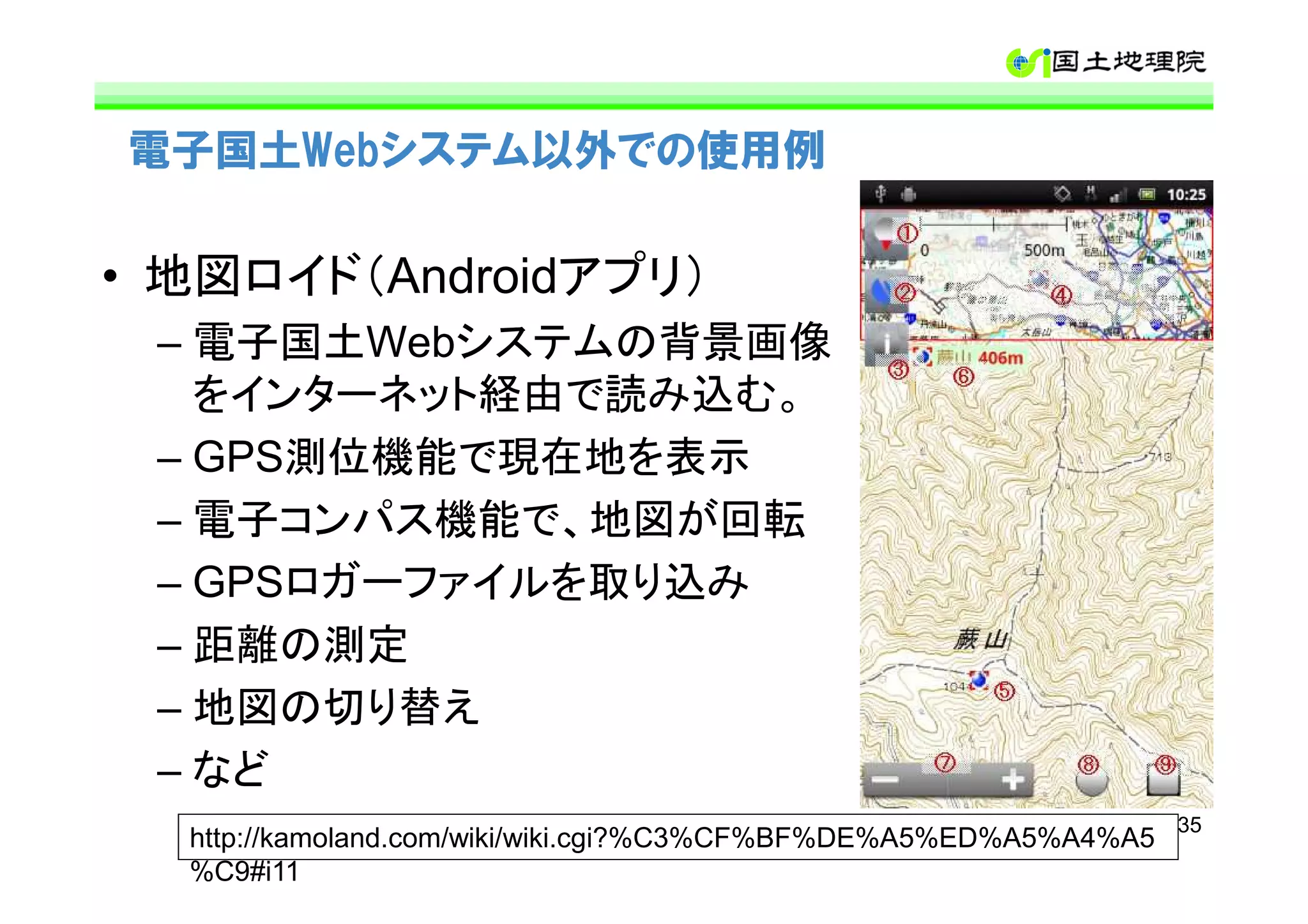 電子国土Webシステム以外での使用例

• 地図ロイド（Androidアプリ）
 – 電子国土Webシステムの背景画像
   をインターネット経由で読み込む。
 – GPS測位機能で現在地を表示
 – 電子コンパス機能で、地図が回転
 – GPSロガーファイルを取り込み
 – 距離の測定
 – 地図の切り替え
 – など
                                                                  35
  http://kamoland.com/wiki/wiki.cgi?%C3%CF%BF%DE%A5%ED%A5%A4%A5
  %C9#i11
 