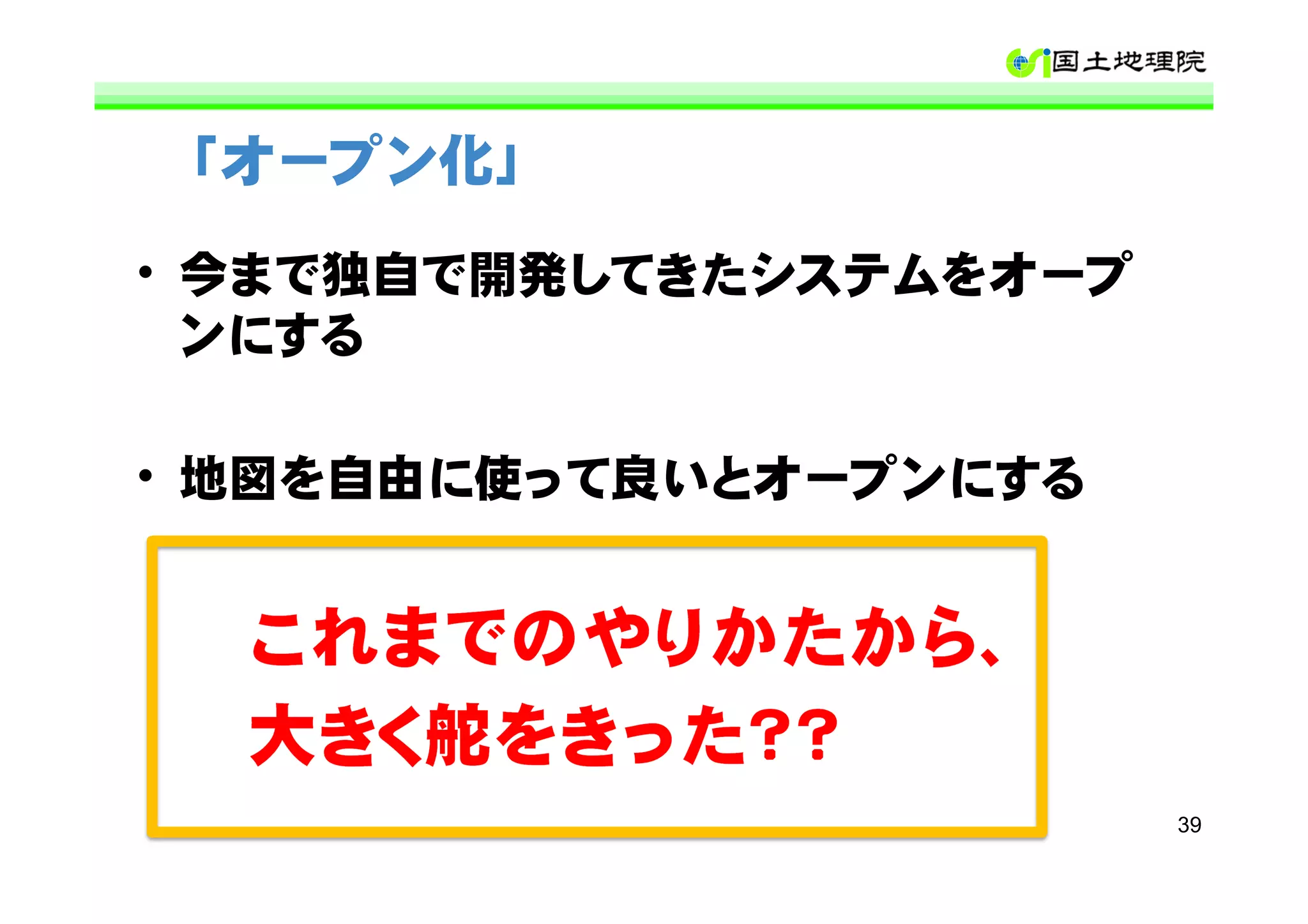 「オープン化」

• 今まで独自で開発してきたシステムをオープ
  ンにする

• 地図を自由に使って良いとオープンにする


  これまでのやりかたから、
  大きく舵をきった？？
                         39
 