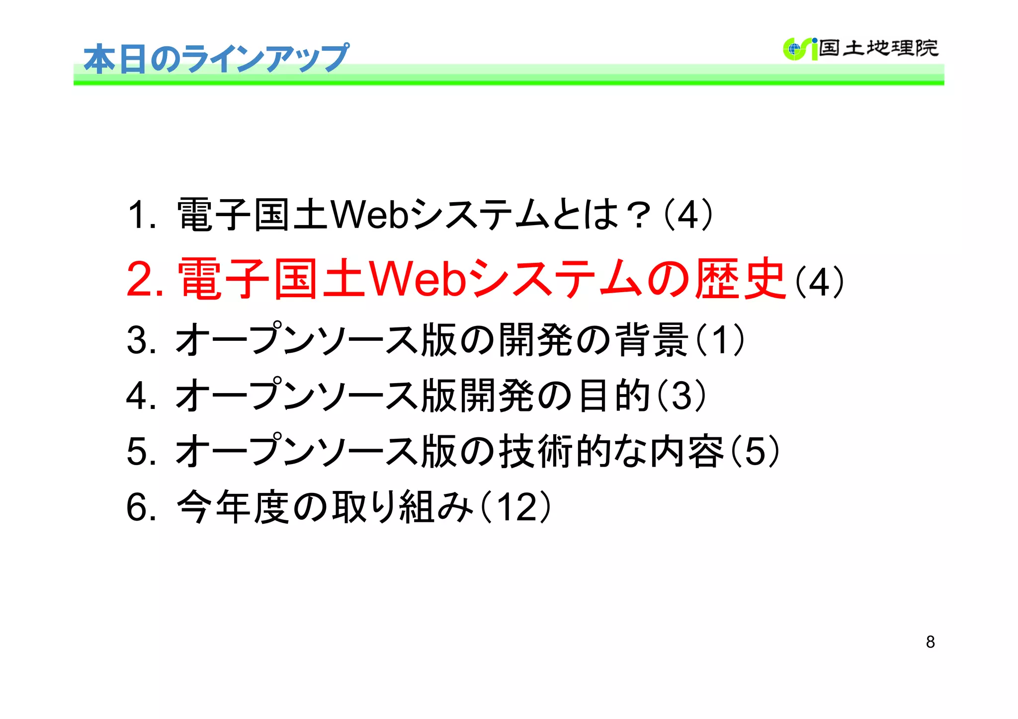 本日のラインアップ



 1. 電子国土Webシステムとは？（4）
 2. 電子国土Webシステムの歴史（4）
 3.   オープンソース版の開発の背景（1）
 4.   オープンソース版開発の目的（3）
 5.   オープンソース版の技術的な内容（5）
 6.   今年度の取り組み（12）


                           8
 