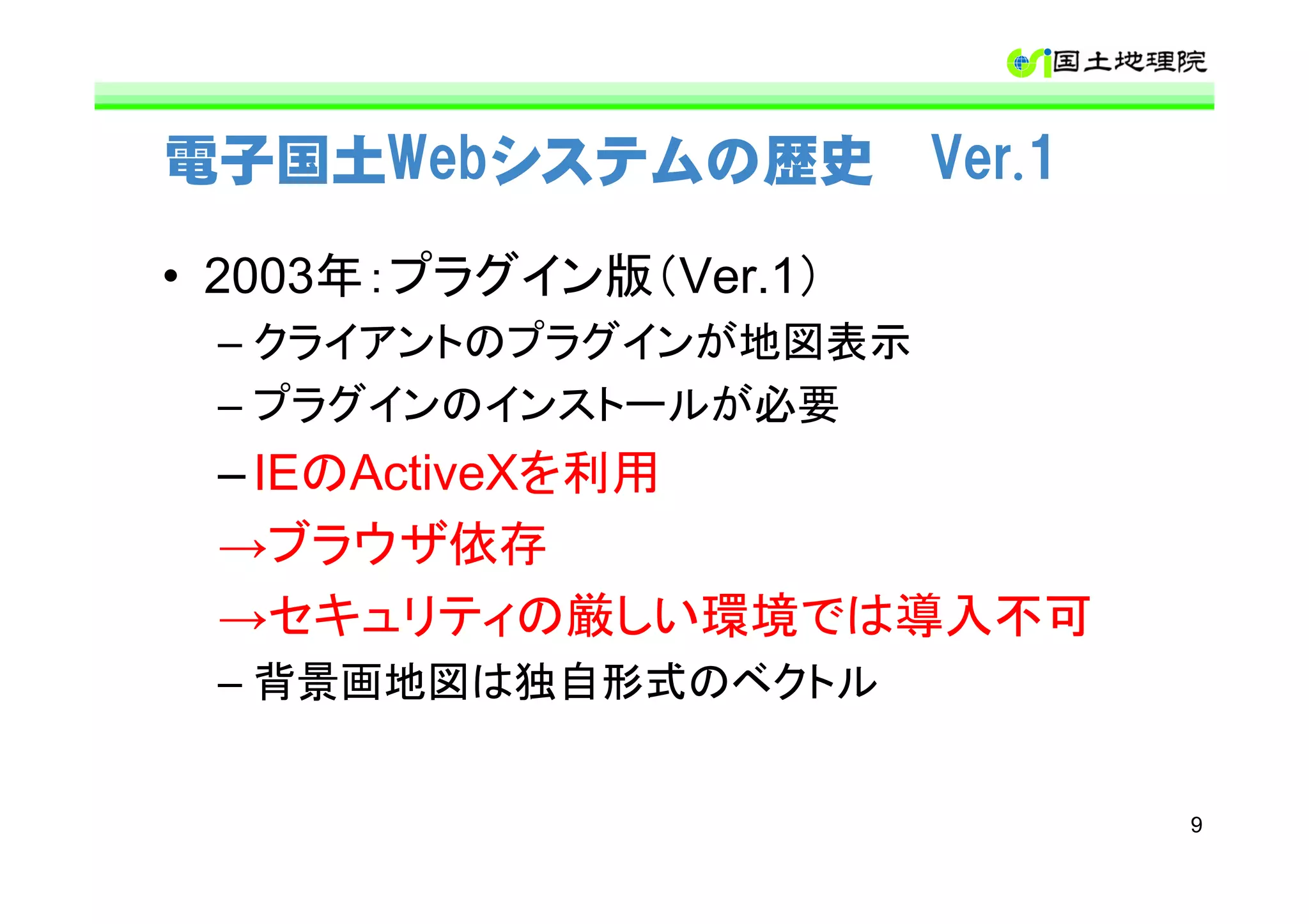 電子国土Webシステムの歴史 Ver.1

• 2003年：プラグイン版（Ver.1）
 – クライアントのプラグインが地図表示
 – プラグインのインストールが必要
 – IEのActiveXを利用
 →ブラウザ依存
 →セキュリティの厳しい環境では導入不可
 – 背景画地図は独自形式のベクトル


                        9
 