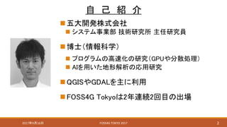 自 己 紹 介
五大開発株式会社
 システム事業部 技術研究所 主任研究員
博士（情報科学）
 プログラムの高速化の研究（GPUや分散処理）
 AIを用いた地形解析の応用研究
QGISやGDALを主に利用
FOSS4G Tokyoは2年連続2回目の出場
2FOSS4G TOKYO 20172017年9月16日
 