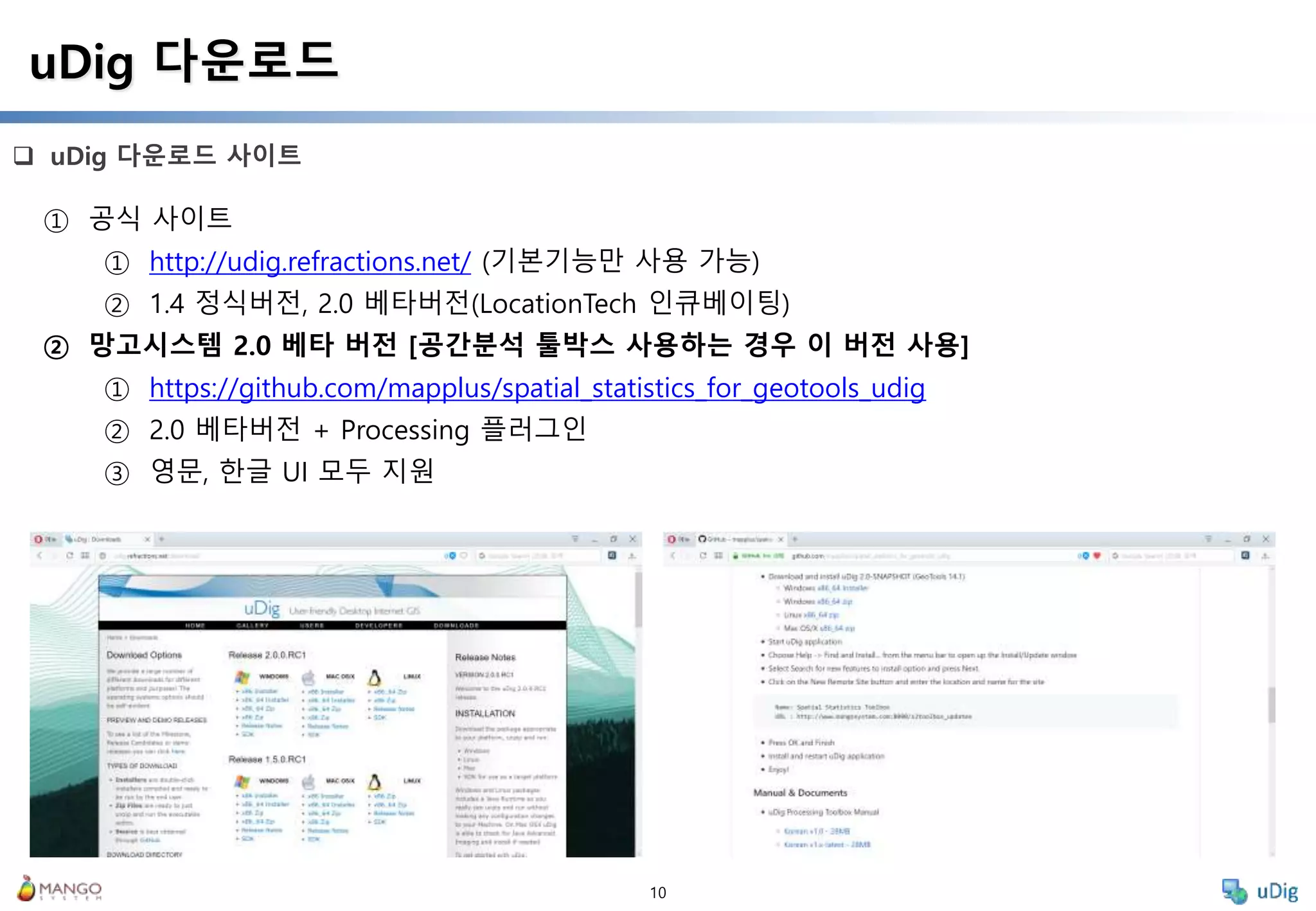 10
 uDig 다운로드 사이트
uDig 다운로드
① 공식 사이트
① http://udig.refractions.net/ (기본기능만 사용 가능)
② 1.4 정식버전, 2.0 베타버전(LocationTech 인큐베이팅)
② 망고시스템 2.0 베타 버전 [공간분석 툴박스 사용하는 경우 이 버전 사용]
① https://github.com/mapplus/spatial_statistics_for_geotools_udig
② 2.0 베타버전 + Processing 플러그인
③ 영문, 한글 UI 모두 지원
 